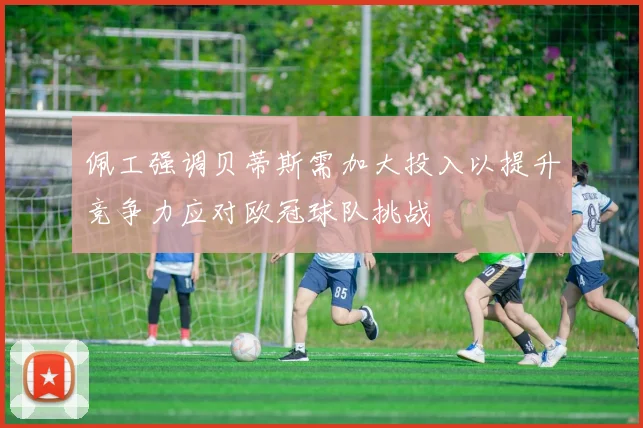 佩工强调贝蒂斯需加大投入以提升竞争力应对欧冠球队挑战