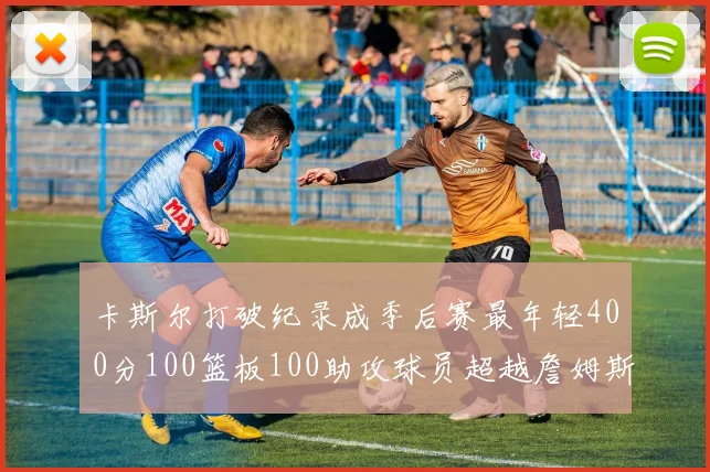 卡斯尔打破纪录成季后赛最年轻400分100篮板100助攻球员超越詹姆斯荣耀时刻