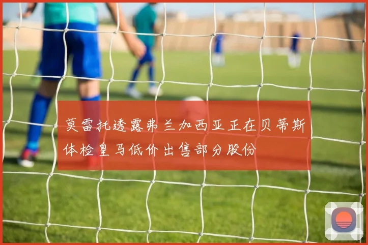 莫雷托透露弗兰加西亚正在贝蒂斯体检皇马低价出售部分股份