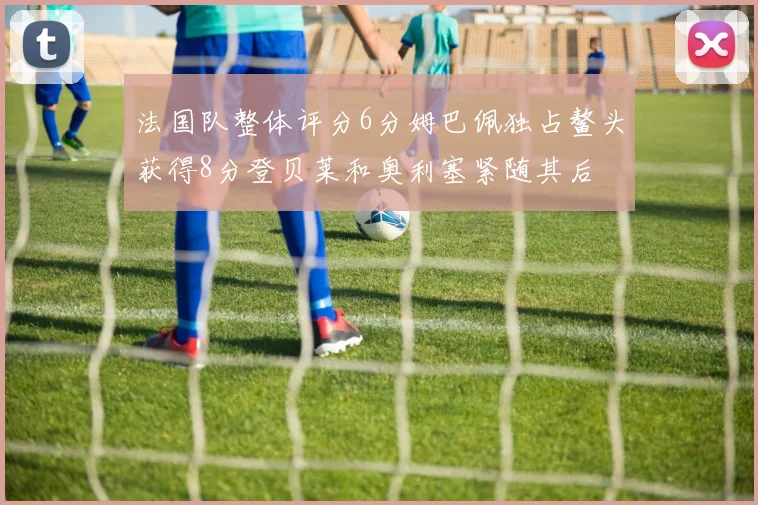法国队整体评分6分姆巴佩独占鳌头获得8分登贝莱和奥利塞紧随其后