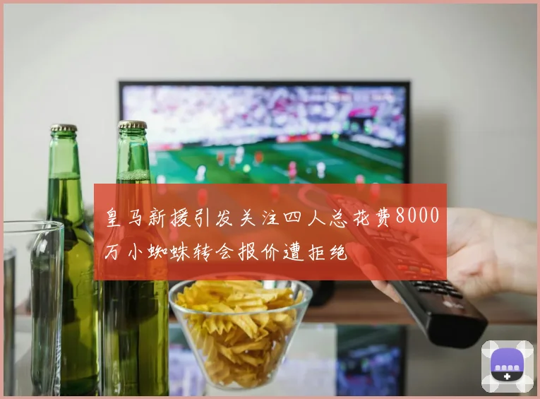 皇马新援引发关注四人总花费8000万小蜘蛛转会报价遭拒绝