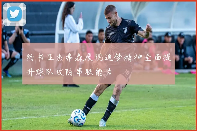 约书亚杰弗森展现追梦精神全面提升球队攻防串联能力