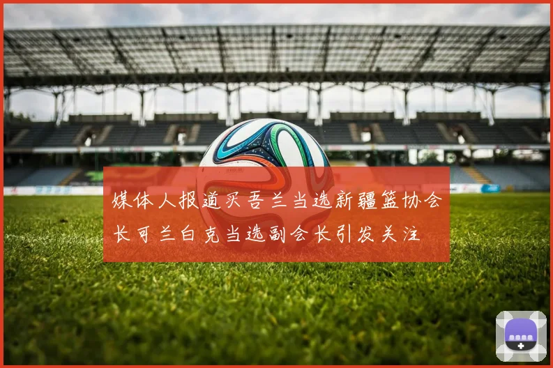 媒体人报道买吾兰当选新疆篮协会长可兰白克当选副会长引发关注