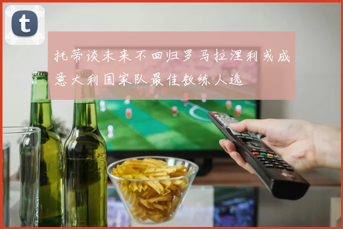 托蒂谈未来不回归罗马拉涅利或成意大利国家队最佳教练人选