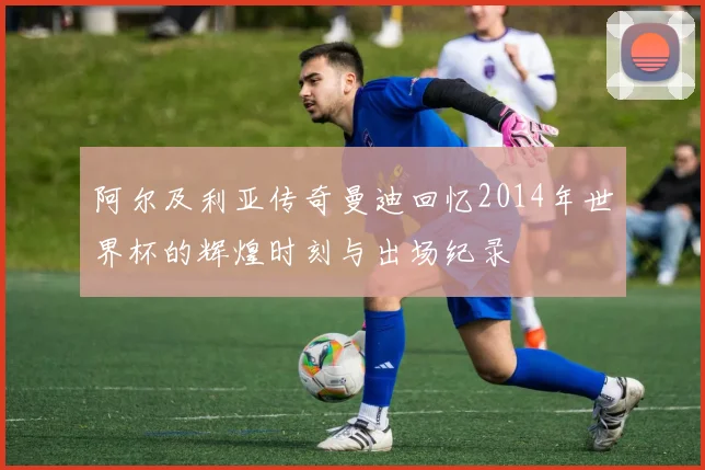阿尔及利亚传奇曼迪回忆2014年世界杯的辉煌时刻与出场纪录