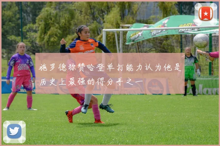 施罗德称赞哈登单打能力认为他是历史上最强的得分手之一