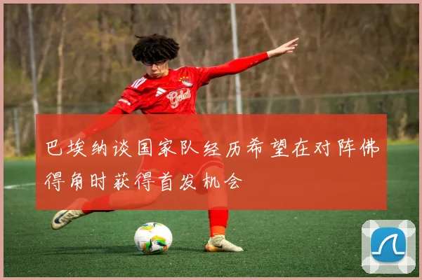 巴埃纳谈国家队经历希望在对阵佛得角时获得首发机会