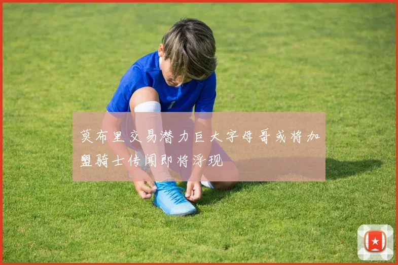 莫布里交易潜力巨大字母哥或将加盟骑士传闻即将浮现
