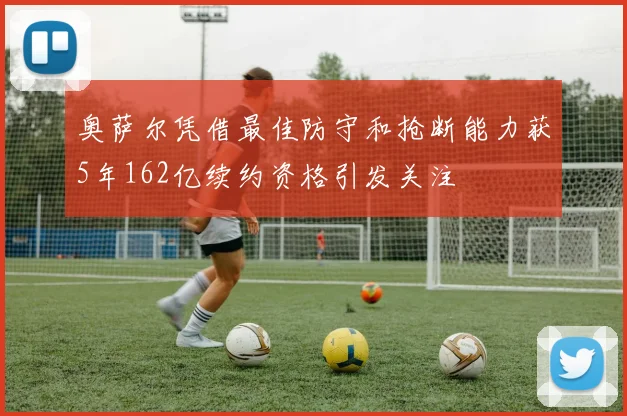 奥萨尔凭借最佳防守和抢断能力获5年162亿续约资格引发关注