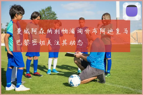 曼城阿森纳利物浦询价布阿迪皇马巴黎密切关注其动态
