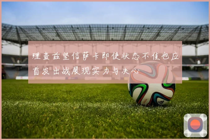 理查兹坚信萨卡即使状态不佳也应首发出战展现实力与决心