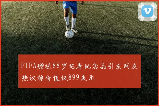 FIFA赠送88岁记者纪念品引发网友热议称价值仅899美元