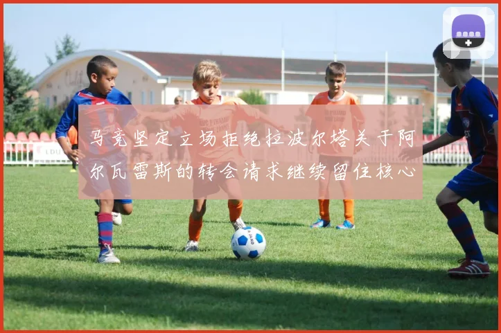 马竞坚定立场拒绝拉波尔塔关于阿尔瓦雷斯的转会请求继续留住核心球员