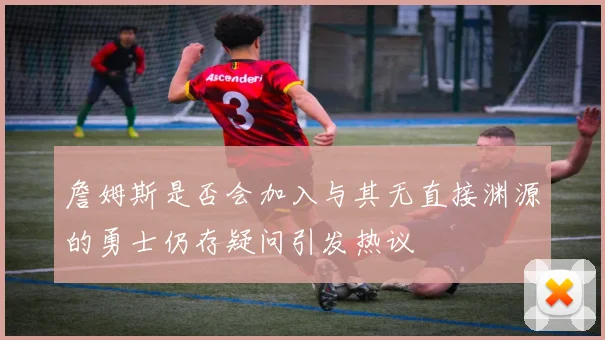 詹姆斯是否会加入与其无直接渊源的勇士仍存疑问引发热议