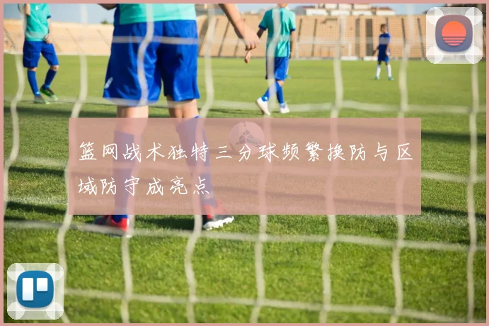 篮网战术独特三分球频繁换防与区域防守成亮点